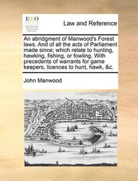 Cover image for An Abridgment of Manwood's Forest Laws. and of All the Acts of Parliament Made Since; Which Relate to Hunting, Hawking, Fishing, or Fowling. with Precedents of Warrants for Game Keepers, Licences to Hunt, Hawk, &C.