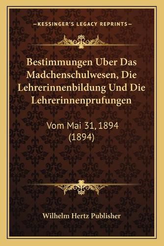 Bestimmungen Uber Das Madchenschulwesen, Die Lehrerinnenbildung Und Die Lehrerinnenprufungen: Vom Mai 31, 1894 (1894)