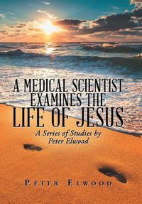 Cover image for A Medical Scientist Examines the Life of Jesus: A Series of Studies by Peter Elwood