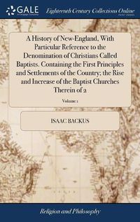 Cover image for A History of New-England, With Particular Reference to the Denomination of Christians Called Baptists. Containing the First Principles and Settlements of the Country; the Rise and Increase of the Baptist Churches Therein of 2; Volume 1