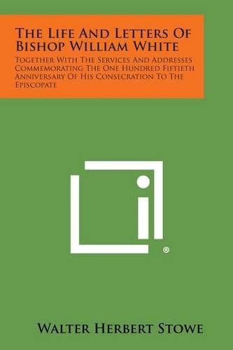 The Life and Letters of Bishop William White: Together with the Services and Addresses Commemorating the One Hundred Fiftieth Anniversary of His Conse