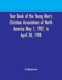 Cover image for Year Book of the Young Men's Christian Associations of North America May 1, 1907, to April 30, 1908