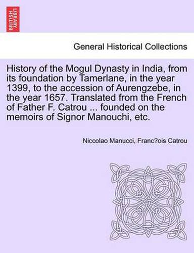 Cover image for History of the Mogul Dynasty in India, from Its Foundation by Tamerlane, in the Year 1399, to the Accession of Aurengzebe, in the Year 1657. Translated from the French of Father F. Catrou ... Founded on the Memoirs of Signor Manouchi, Etc.