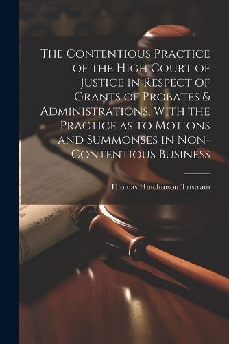 Cover image for The Contentious Practice of the High Court of Justice in Respect of Grants of Probates & Administrations, With the Practice as to Motions and Summonses in Non-contentious Business