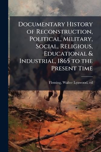 Cover image for Documentary History of Reconstruction, Political, Military, Social, Religious, Educational & Industrial, 1865 to the Present Time