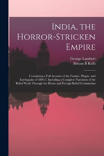 India, the Horror-stricken Empire: Containing a Full Account of the Famine, Plague, and Earthquake of 1896-7, Including a Complete Narration of the Relief Work Through the Home and Foreign Relief Commission