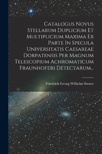 Cover image for Catalogus Novus Stellarum Duplicium Et Multiplicium Maxima Ex Parte In Specula Universitatis Caesareae Dorpatensis Per Magnum Telescopium Achromaticum Fraunhoferi Detectarum...