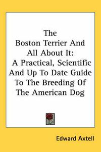 Cover image for The Boston Terrier and All about It: A Practical, Scientific and Up to Date Guide to the Breeding of the American Dog