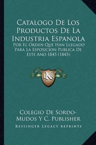 Cover image for Catalogo de Los Productos de La Industria Espanola: Por El Orden Que Han Llegado Para La Esposicion Publica de Este Ano 1845 (1845)