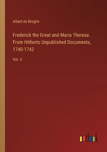 Frederick the Great and Maria Theresa. From Hitherto Unpublished Documents, 1740-1742