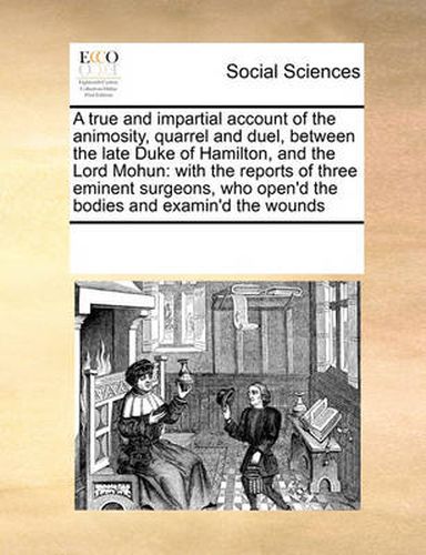 Cover image for A True and Impartial Account of the Animosity, Quarrel and Duel, Between the Late Duke of Hamilton, and the Lord Mohun: With the Reports of Three Eminent Surgeons, Who Open'd the Bodies and Examin'd the Wounds