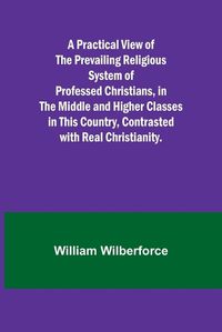 Cover image for A Practical View of the Prevailing Religious System of Professed Christians, in the Middle and Higher Classes in this Country, Contrasted with Real Christianity.