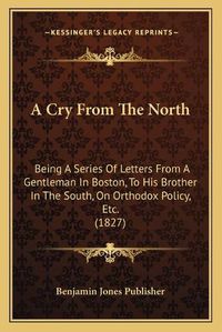 Cover image for A Cry from the North: Being a Series of Letters from a Gentleman in Boston, to His Brother in the South, on Orthodox Policy, Etc. (1827)