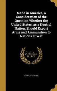 Cover image for Made in America, a Consideration of the Question Whether the United States, as a Neutral Nation, Should Export Arms and Ammunition to Nations at War