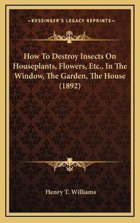 Cover image for How to Destroy Insects on Houseplants, Flowers, Etc., in the Window, the Garden, the House (1892)