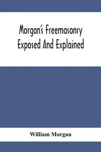 Cover image for Morgan'S Freemasonry Exposed And Explained; Showing The Origin, History And Nature Of Masonry, Its Effects On The Government, And The Christian Religion And Containing A Key To All The Degrees Of Freemasonry, Giving A Clear And Correct View Of The Manner O