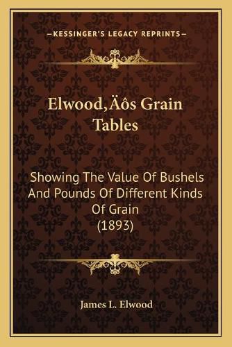 Elwoodacentsa -A Centss Grain Tables: Showing the Value of Bushels and Pounds of Different Kinds of Grain (1893)