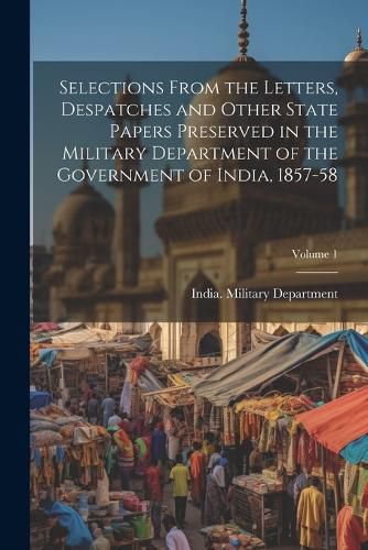 Cover image for Selections From the Letters, Despatches and Other State Papers Preserved in the Military Department of the Government of India, 1857-58; Volume 1