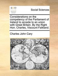 Cover image for Considerations on the Competency of the Parliament of Ireland to Accede to an Union with Great Britain. by the Right Hon. Charles, Viscount Falkland.