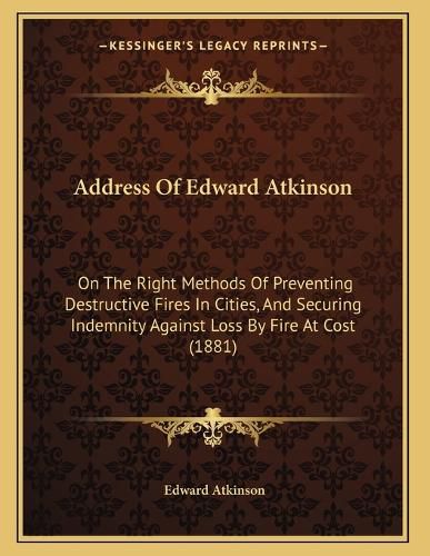 Cover image for Address of Edward Atkinson: On the Right Methods of Preventing Destructive Fires in Cities, and Securing Indemnity Against Loss by Fire at Cost (1881)
