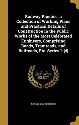 Cover image for Railway Practice, a Collection of Working Plans and Practical Details of Construction in the Public Works of the Most Celebrated Engineers, Comprising Roads, Tramroads, and Railroads, Etc. Series 1-[4]