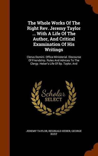 The Whole Works of the Right REV. Jeremy Taylor ... with a Life of the Author, and Critical Examination of His Writings: Clerus Domini. Office Ministerial. Discourse of Friendship. Rules and Advices to the Clergy. Heber's Life of BP. Taylor, and