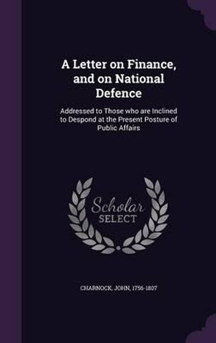 A Letter on Finance, and on National Defence: Addressed to Those Who Are Inclined to Despond at the Present Posture of Public Affairs