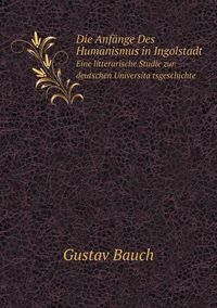 Cover image for Die Anfange Des Humanismus in Ingolstadt Eine litterarische Studie zur deutschen Universita&#776;tsgeschichte