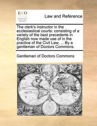 Cover image for The Clerk's Instructor in the Ecclesiastical Courts: Consisting of a Variety of the Best Precedents in English Now Made Use of in the Practice of the Civil Law, ... by a Gentleman of Doctors Commons.