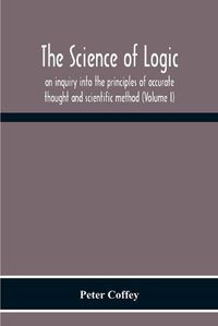 Cover image for The Science Of Logic; An Inquiry Into The Principles Of Accurate Thought And Scientific Method (Volume I)