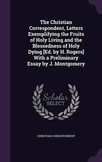 Cover image for The Christian Correspondent, Letters Exemplifying the Fruits of Holy Living and the Blessedness of Holy Dying [Ed. by H. Rogers] with a Preliminary Essay by J. Montgomery