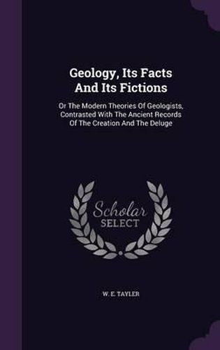 Cover image for Geology, Its Facts and Its Fictions: Or the Modern Theories of Geologists, Contrasted with the Ancient Records of the Creation and the Deluge