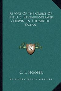 Cover image for Report of the Cruise of the U. S. Revenue-Steamer Corwin, in the Arctic Ocean