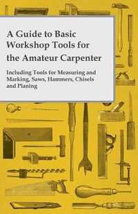 Cover image for A Guide to Basic Workshop Tools for the Amateur Carpenter - Including Tools for Measuring and Marking, Saws, Hammers, Chisels and Planning