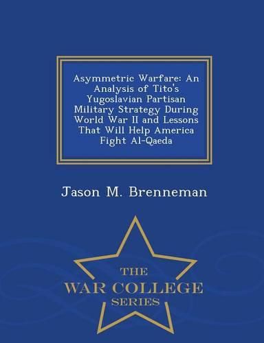 Cover image for Asymmetric Warfare: An Analysis of Tito's Yugoslavian Partisan Military Strategy During World War II and Lessons That Will Help America Fight Al-Qaeda - War College Series