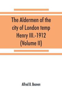 Cover image for The aldermen of the city of London temp. Henry III.-1912. With notes on the parliamentary representation of the city, the aldermen and the livery companies, the aldermanic veto, aldermanic baronets and knights, etc. (Volume II)