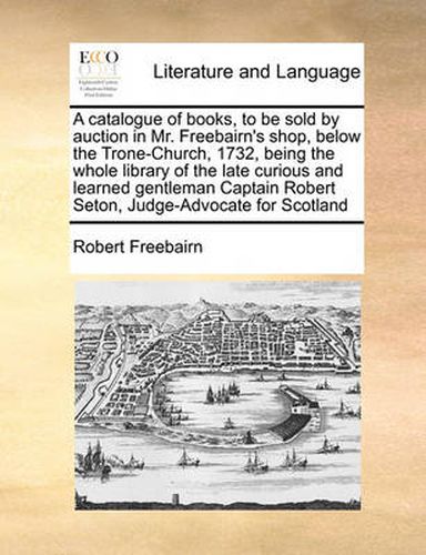 Cover image for A Catalogue of Books, to Be Sold by Auction in Mr. Freebairn's Shop, Below the Trone-Church, 1732, Being the Whole Library of the Late Curious and Learned Gentleman Captain Robert Seton, Judge-Advocate for Scotland