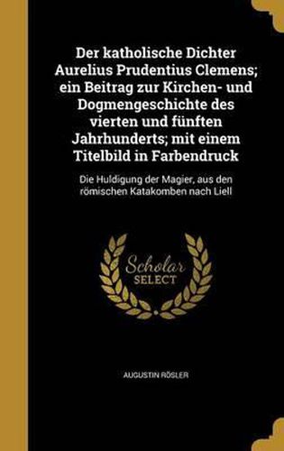 Der Katholische Dichter Aurelius Prudentius Clemens; Ein Beitrag Zur Kirchen- Und Dogmengeschichte Des Vierten Und Funften Jahrhunderts; Mit Einem Titelbild in Farbendruck: Die Huldigung Der Magier, Aus Den Romischen Katakomben Nach Liell