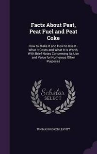 Cover image for Facts about Peat, Peat Fuel and Peat Coke: How to Make It and How to Use It--What It Costs and What It Is Worth, with Brief Notes Concerning Its Use and Value for Numerous Other Purposes