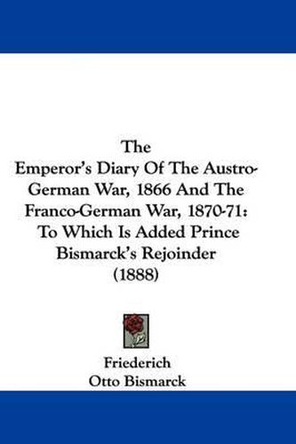 The Emperor's Diary of the Austro-German War, 1866 and the Franco-German War, 1870-71: To Which Is Added Prince Bismarck's Rejoinder (1888)