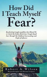 Cover image for How Did I Teach Myself Fear?: By admitting I taught myself fear that Allowed Me to Unlock My Hidden Blocks that I Taught Myself Fear Through My Childhood Surroundings and People of Influence