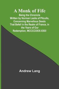 Cover image for A Monk of Fife; Being the Chronicle Written by Norman Leslie of Pitcullo, Concerning Marvellous Deeds That Befell in the Realm of France, in the Years of Our Redemption, MCCCCXXIX-XXXI