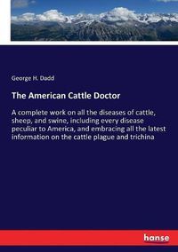 Cover image for The American Cattle Doctor: A complete work on all the diseases of cattle, sheep, and swine, including every disease peculiar to America, and embracing all the latest information on the cattle plague and trichina