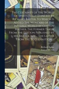 Cover image for The Certainty of the World of Spirits Fully Evinced. By Richard Baxter. To Which is Added The Wonders of the Invisible World by Cotton Mather. The Former Taken From the Edition Published by Mr. Baxter, 1691 ... The Latter From the 'Ecclesiastical...