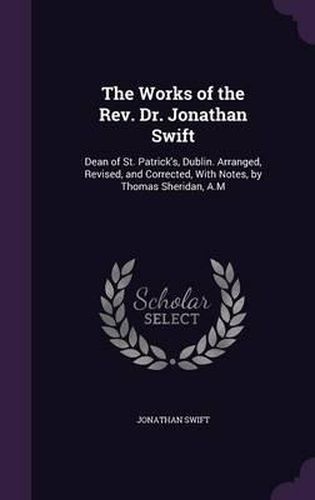 The Works of the REV. Dr. Jonathan Swift: Dean of St. Patrick's, Dublin. Arranged, Revised, and Corrected, with Notes, by Thomas Sheridan, A.M