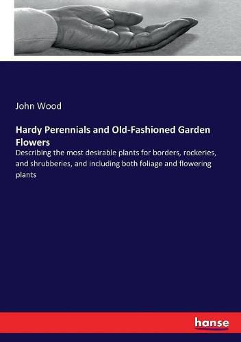 Hardy Perennials and Old-Fashioned Garden Flowers: Describing the most desirable plants for borders, rockeries, and shrubberies, and including both foliage and flowering plants