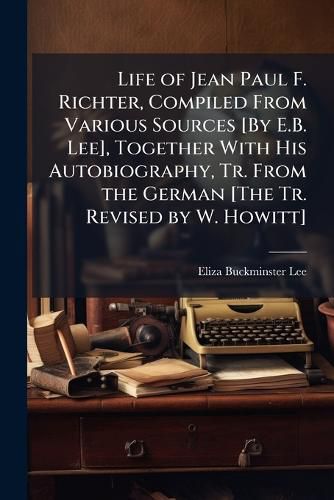 Cover image for Life of Jean Paul F. Richter, Compiled from Various Sources [By E.B. Lee], Together with His Autobiography, Tr. from the German [The Tr. Revised by W. Howitt].