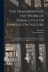 Cover image for The Fragments of the Work of Heraclitus of Ephesus On Nature; Translated From the Greek Text of Bywater, With an Introduction Historical and Critical, by G. T. W. Patrick