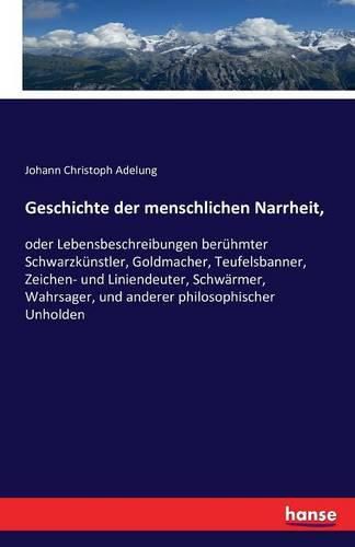 Cover image for Geschichte der menschlichen Narrheit,: oder Lebensbeschreibungen beruhmter Schwarzkunstler, Goldmacher, Teufelsbanner, Zeichen- und Liniendeuter, Schwarmer, Wahrsager, und anderer philosophischer Unholden