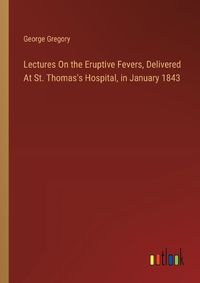 Cover image for Lectures On the Eruptive Fevers, Delivered At St. Thomas's Hospital, in January 1843